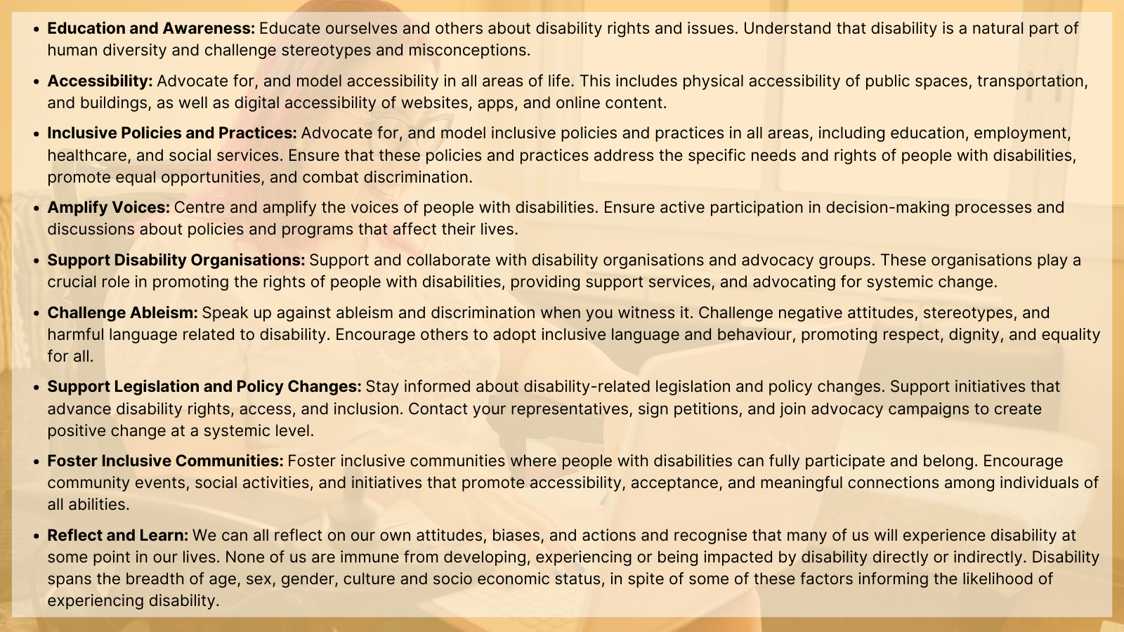 A partially transparent image of a woman using a wheelchair and her laptop, through a light orange filter. Black text is overlayed and describes actions people can take and things to consider in disability inclusion: "Education and Awareness: Educate ourselves and others about disability rights and issues. Understand that disability is a natural part of human diversity and challenge stereotypes and misconceptions. Accessibility: Advocate for, and model accessibility in all areas of life. This includes physical accessibility of public spaces, transportation, and buildings, as well as digital accessibility of websites, apps, and online content. Inclusive Policies and Practices: Advocate for, and model inclusive policies and practices in all areas, including education, employment, healthcare, and social services. Ensure that these policies and practices address the specific needs and rights of people with disabilities, promote equal opportunities, and combat discrimination. Amplify Voices: Centre and amplify the voices of people with disabilities. Ensure active participation in decision-making processes and discussions about policies and programs that affect their lives. Support Disability Organisations: Support and collaborate with disability organisations and advocacy groups. These organisations play a crucial role in promoting the rights of people with disabilities, providing support services, and advocating for systemic change. Challenge Ableism: Speak up against ableism and discrimination when you witness it. Challenge negative attitudes, stereotypes, and harmful language related to disability. Encourage others to adopt inclusive language and behaviour, promoting respect, dignity, and equality for all. Support Legislation and Policy Changes: Stay informed about disability-related legislation and policy changes. Support initiatives that advance disability rights, access, and inclusion. Contact your representatives, sign petitions, and join advocacy campaigns to create positive change at a systemic level. Foster Inclusive Communities: Foster inclusive communities where people with disabilities can fully participate and belong. Encourage community events, social activities, and initiatives that promote accessibility, acceptance, and meaningful connections among individuals of all abilities. Reflect and Learn: We can all reflect on our own attitudes, biases, and actions and recognise that many of us will experience disability at some point in our lives. None of us are immune from developing, experiencing or being impacted by disability directly or indirectly. Disability spans the breadth of age, sex, gender, culture and socio economic status, in spite of some of these factors informing the likelihood of experiencing disability."